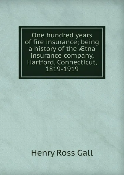 Обложка книги One hundred years of fire insurance; being a history of the AEtna insurance company, Hartford, Connecticut, 1819-1919, Henry Ross Gall