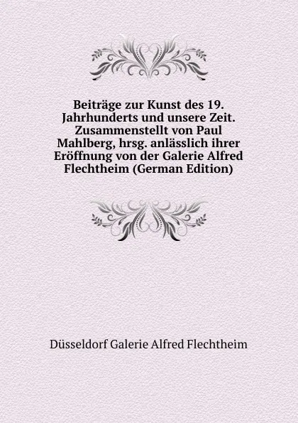 Обложка книги Beitrage zur Kunst des 19. Jahrhunderts und unsere Zeit. Zusammenstellt von Paul Mahlberg, hrsg. anlasslich ihrer Eroffnung von der Galerie Alfred Flechtheim (German Edition), Düsseldorf Galerie Alfred Flechtheim