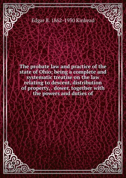 Обложка книги The probate law and practice of the state of Ohio; being a complete and systematic treatise on the law relating to descent, distribution of property, . dower, together with the powers and duties of, Edgar B. 1862-1930 Kinkead