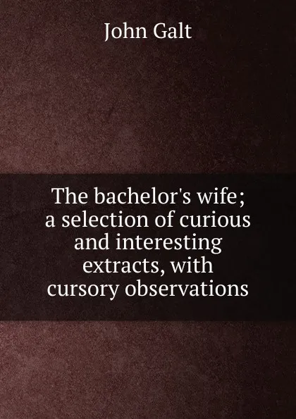 Обложка книги The bachelor.s wife; a selection of curious and interesting extracts, with cursory observations, Galt John