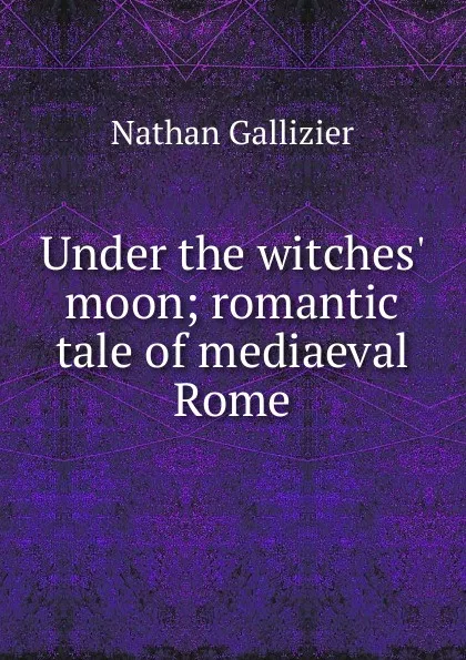 Обложка книги Under the witches. moon; romantic tale of mediaeval Rome, Nathan Gallizier