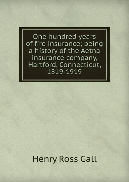 Обложка книги One hundred years of fire insurance; being a history of the Aetna insurance company, Hartford, Connecticut, 1819-1919, Henry Ross Gall