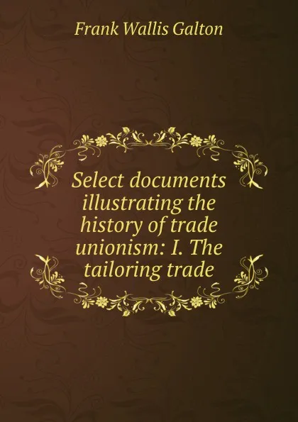 Обложка книги Select documents illustrating the history of trade unionism: I. The tailoring trade, Frank Wallis Galton