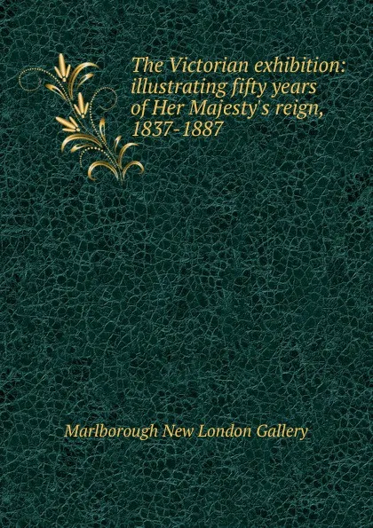 Обложка книги The Victorian exhibition: illustrating fifty years of Her Majesty.s reign, 1837-1887, Marlborough New London Gallery