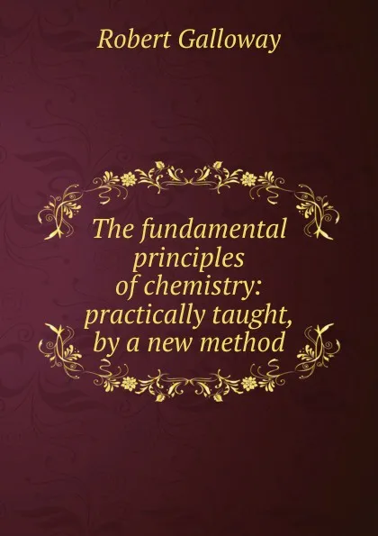 Обложка книги The fundamental principles of chemistry: practically taught, by a new method, Robert Galloway