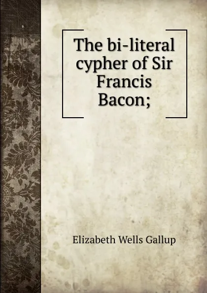 Обложка книги The bi-literal cypher of Sir Francis Bacon;, Elizabeth Wells Gallup