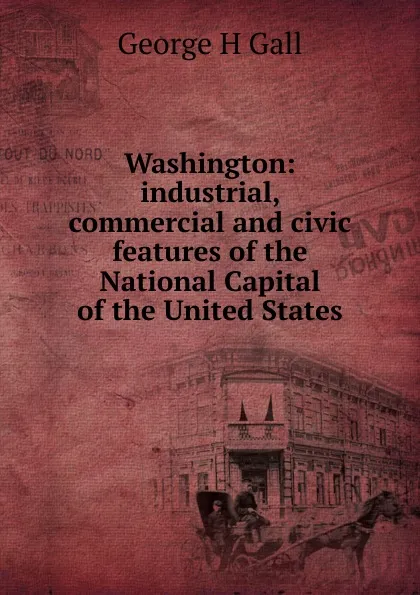 Обложка книги Washington: industrial, commercial and civic features of the National Capital of the United States, George H Gall