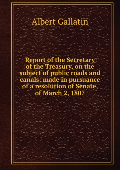 Обложка книги Report of the Secretary of the Treasury, on the subject of public roads and canals: made in pursuance of a resolution of Senate, of March 2, 1807, Albert Gallatin