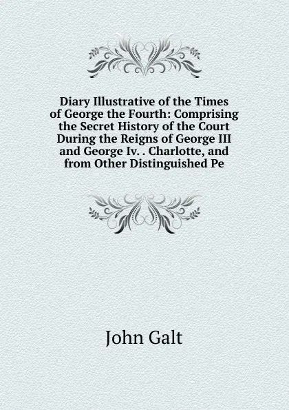 Обложка книги Diary Illustrative of the Times of George the Fourth: Comprising the Secret History of the Court During the Reigns of George III and George Iv. . Charlotte, and from Other Distinguished Pe, Galt John