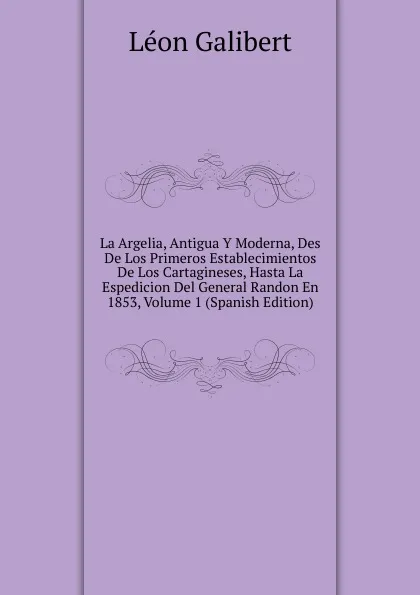 Обложка книги La Argelia, Antigua Y Moderna, Des De Los Primeros Establecimientos De Los Cartagineses, Hasta La Espedicion Del General Randon En 1853, Volume 1 (Spanish Edition), Léon Galibert