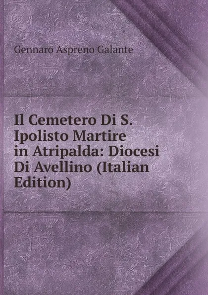 Обложка книги Il Cemetero Di S. Ipolisto Martire in Atripalda: Diocesi Di Avellino (Italian Edition), Gennaro Aspreno Galante