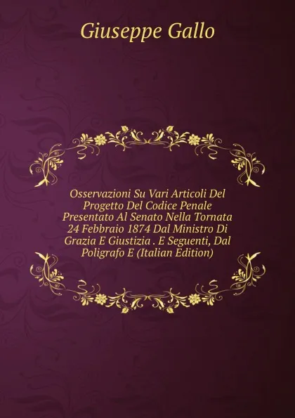 Обложка книги Osservazioni Su Vari Articoli Del Progetto Del Codice Penale Presentato Al Senato Nella Tornata 24 Febbraio 1874 Dal Ministro Di Grazia E Giustizia . E Seguenti, Dal Poligrafo E (Italian Edition), Giuseppe Gallo