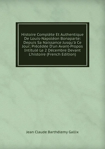 Обложка книги Histoire Complete Et Authentique De Louis-Napoleon Bonaparte: Depuis Sa Naissance Jusqu.a Ce Jour; Precedee D.un Avant-Propos Intitule Le 2 Decembre Devant L.histoire (French Edition), Jean Claude Barthélemy Gallix