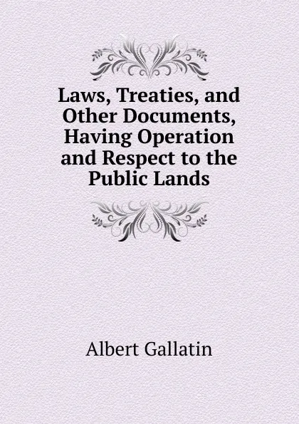 Обложка книги Laws, Treaties, and Other Documents, Having Operation and Respect to the Public Lands, Albert Gallatin