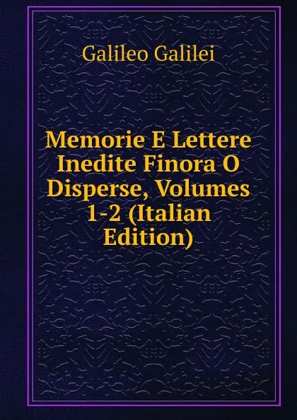 Обложка книги Memorie E Lettere Inedite Finora O Disperse, Volumes 1-2 (Italian Edition), Galileo Galilei