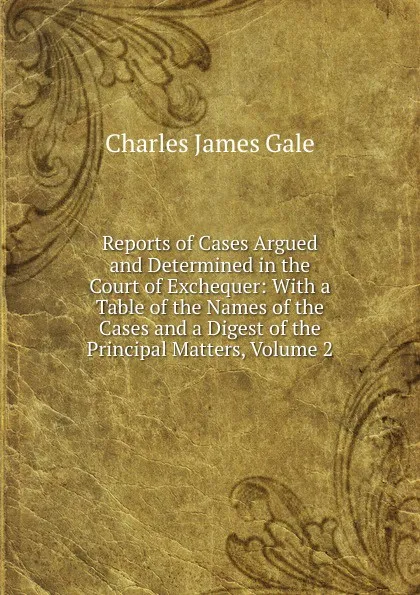 Обложка книги Reports of Cases Argued and Determined in the Court of Exchequer: With a Table of the Names of the Cases and a Digest of the Principal Matters, Volume 2, Charles James Gale