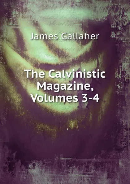 Обложка книги The Calvinistic Magazine, Volumes 3-4, James Gallaher