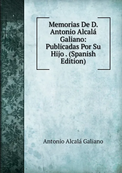 Обложка книги Memorias De D. Antonio Alcala Galiano: Publicadas Por Su Hijo . (Spanish Edition), Antonio Alcalá Galiano