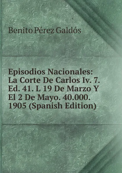 Обложка книги Episodios Nacionales: La Corte De Carlos Iv. 7. Ed. 41. L 19 De Marzo Y El 2 De Mayo. 40.000. 1905 (Spanish Edition), Benito Pérez Galdós