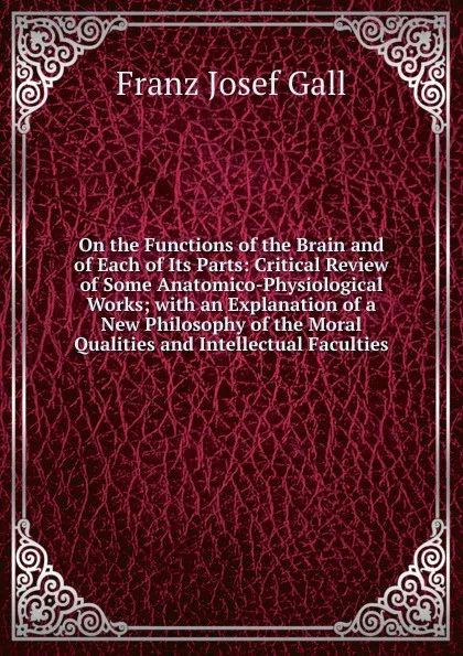 Обложка книги On the Functions of the Brain and of Each of Its Parts: Critical Review of Some Anatomico-Physiological Works; with an Explanation of a New Philosophy of the Moral Qualities and Intellectual Faculties, Franz Josef Gall
