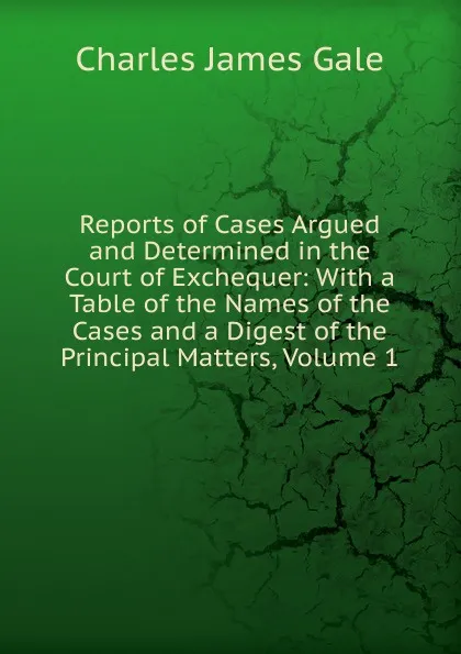 Обложка книги Reports of Cases Argued and Determined in the Court of Exchequer: With a Table of the Names of the Cases and a Digest of the Principal Matters, Volume 1, Charles James Gale