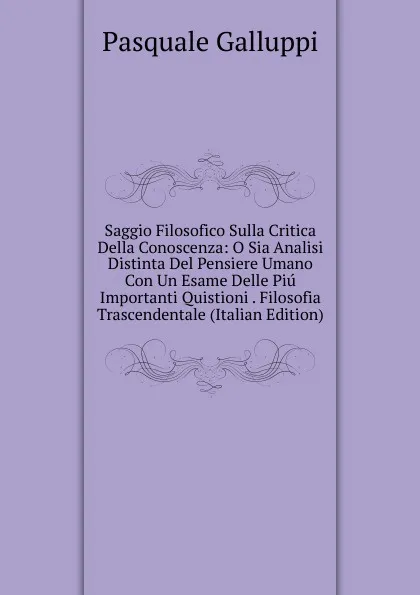 Обложка книги Saggio Filosofico Sulla Critica Della Conoscenza: O Sia Analisi Distinta Del Pensiere Umano Con Un Esame Delle Piu Importanti Quistioni . Filosofia Trascendentale (Italian Edition), Pasquale Galluppi