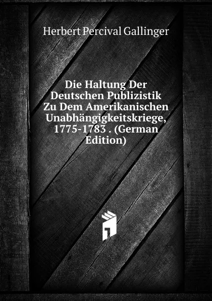 Обложка книги Die Haltung Der Deutschen Publizistik Zu Dem Amerikanischen Unabhangigkeitskriege, 1775-1783 . (German Edition), Herbert Percival Gallinger