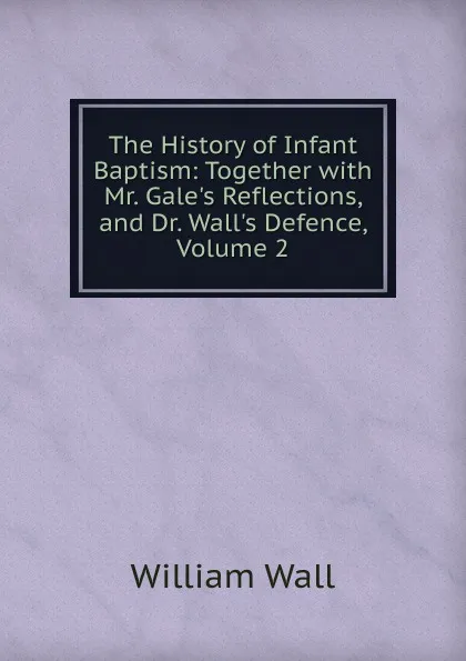 Обложка книги The History of Infant Baptism: Together with Mr. Gale.s Reflections, and Dr. Wall.s Defence, Volume 2, William Wall