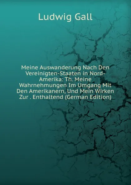 Обложка книги Meine Auswanderung Nach Den Vereinigten-Staaten in Nord-Amerika: Th. Meine Wahrnehmungen Im Umgang Mit Den Amerikanern, Und Mein Wirken Zur . Enthaltend (German Edition), Ludwig Gall