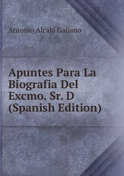 Обложка книги Apuntes Para La Biografia Del Excmo. Sr. D (Spanish Edition), Antonio Alcalá Galiano