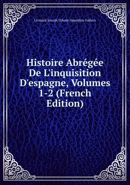 Обложка книги Histoire Abregee De L.inquisition D.espagne, Volumes 1-2 (French Edition), Leonard Joseph Urbain Napoléon Gallors