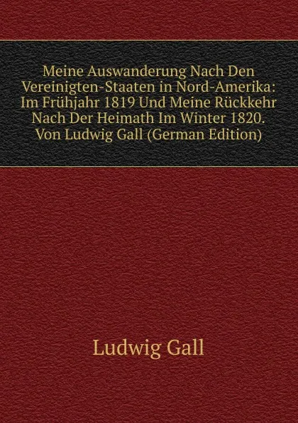 Обложка книги Meine Auswanderung Nach Den Vereinigten-Staaten in Nord-Amerika: Im Fruhjahr 1819 Und Meine Ruckkehr Nach Der Heimath Im Winter 1820.Von Ludwig Gall (German Edition), Ludwig Gall