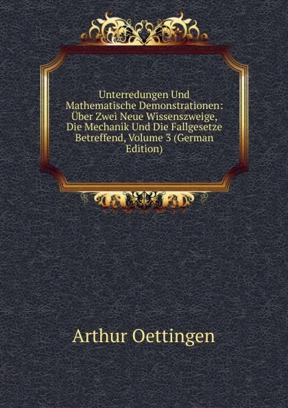 Обложка книги Unterredungen Und Mathematische Demonstrationen: Uber Zwei Neue Wissenszweige, Die Mechanik Und Die Fallgesetze Betreffend, Volume 3 (German Edition), Arthur Oettingen