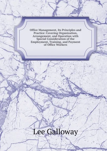 Обложка книги Office Management, Its Principles and Practice: Covering Organization, Arrangement, and Operation with Special Consideration of the Employment, Training, and Payment of Office Workers, Lee Galloway