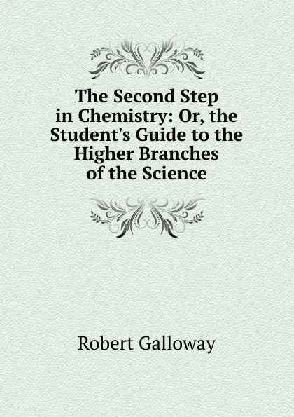 Обложка книги The Second Step in Chemistry: Or, the Student.s Guide to the Higher Branches of the Science, Robert Galloway