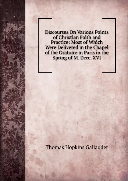 Обложка книги Discourses On Various Points of Christian Faith and Practice: Most of Which Were Delivered in the Chapel of the Oratoire in Paris in the Spring of M. Dccc. XVI, Thomas Hopkins Gallaudet