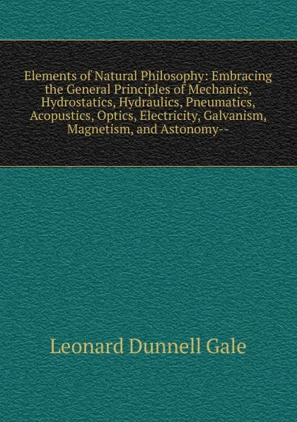 Обложка книги Elements of Natural Philosophy: Embracing the General Principles of Mechanics, Hydrostatics, Hydraulics, Pneumatics, Acopustics, Optics, Electricity, Galvanism, Magnetism, and Astonomy--, Leonard Dunnell Gale