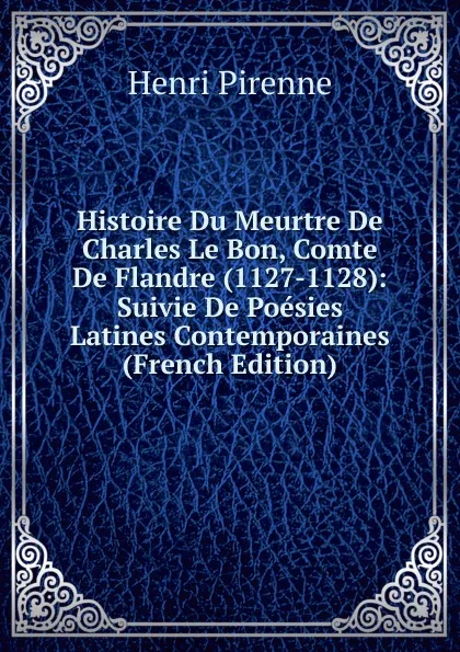 Обложка книги Histoire Du Meurtre De Charles Le Bon, Comte De Flandre (1127-1128): Suivie De Poesies Latines Contemporaines (French Edition), Henri Pirenne