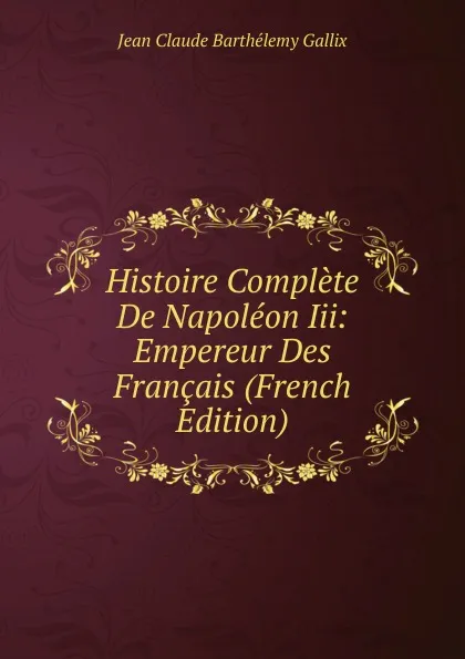 Обложка книги Histoire Complete De Napoleon Iii: Empereur Des Francais (French Edition), Jean Claude Barthélemy Gallix