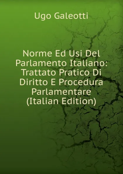 Обложка книги Norme Ed Usi Del Parlamento Italiano: Trattato Pratico Di Diritto E Procedura Parlamentare (Italian Edition), Ugo Galeotti