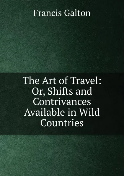 Обложка книги The Art of Travel: Or, Shifts and Contrivances Available in Wild Countries, Galton Francis