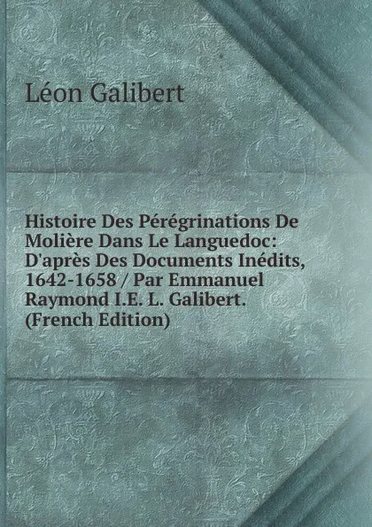 Обложка книги Histoire Des Peregrinations De Moliere Dans Le Languedoc: D.apres Des Documents Inedits, 1642-1658 / Par Emmanuel Raymond I.E. L. Galibert. (French Edition), Léon Galibert