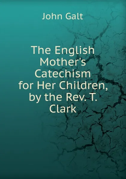 Обложка книги The English Mother.s Catechism for Her Children, by the Rev. T. Clark, Galt John