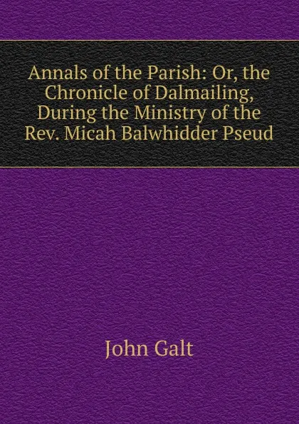 Обложка книги Annals of the Parish: Or, the Chronicle of Dalmailing, During the Ministry of the Rev. Micah Balwhidder Pseud., Galt John