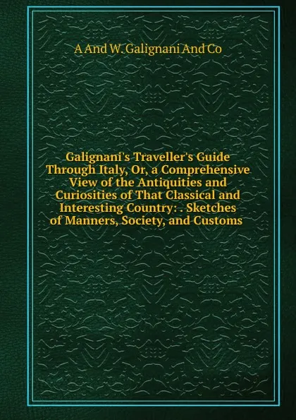 Обложка книги Galignani.s Traveller.s Guide Through Italy, Or, a Comprehensive View of the Antiquities and Curiosities of That Classical and Interesting Country: . Sketches of Manners, Society, and Customs ., A And W. Galignani And Co