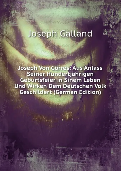 Обложка книги Joseph Von Gorres: Aus Anlass Seiner Hundertjahrigen Geburtsfeier in Sinem Leben Und Wirken Dem Deutschen Volk Geschildert (German Edition), Joseph Galland