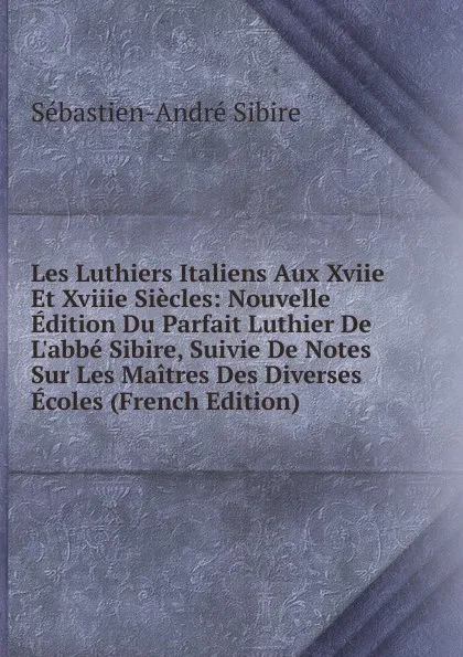 Обложка книги Les Luthiers Italiens Aux Xviie Et Xviiie Siecles: Nouvelle Edition Du Parfait Luthier De L.abbe Sibire, Suivie De Notes Sur Les Maitres Des Diverses Ecoles (French Edition), Sébastien-André Sibire