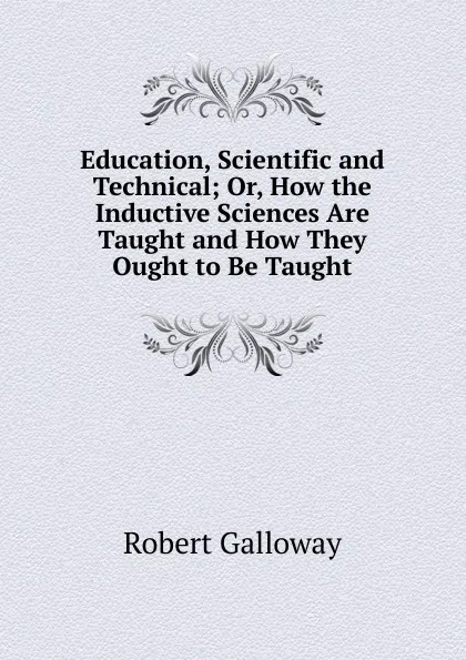 Обложка книги Education, Scientific and Technical; Or, How the Inductive Sciences Are Taught and How They Ought to Be Taught, Robert Galloway