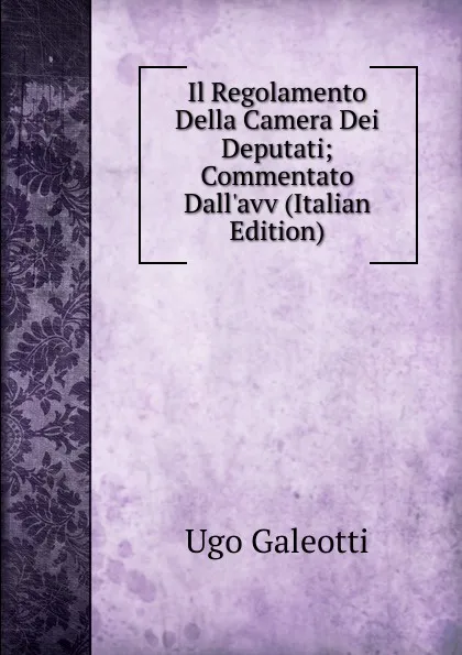 Обложка книги Il Regolamento Della Camera Dei Deputati; Commentato Dall.avv (Italian Edition), Ugo Galeotti