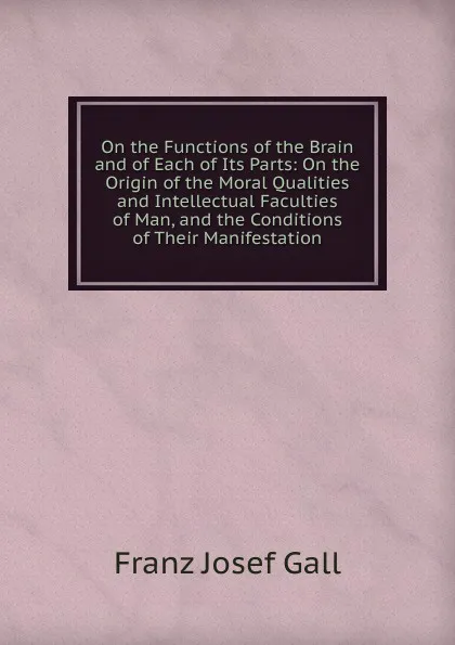 Обложка книги On the Functions of the Brain and of Each of Its Parts: On the Origin of the Moral Qualities and Intellectual Faculties of Man, and the Conditions of Their Manifestation, Franz Josef Gall